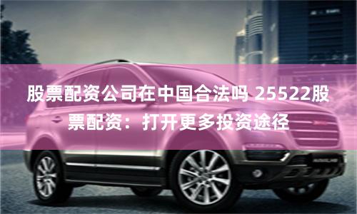 股票配资公司在中国合法吗 25522股票配资：打开更多投资途径