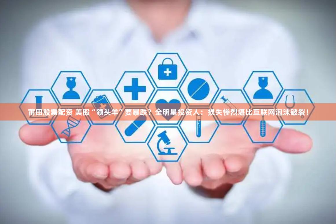 莆田股票配资 美股“领头羊”要暴跌？全明星投资人：损失惨烈堪比互联网泡沫破裂！