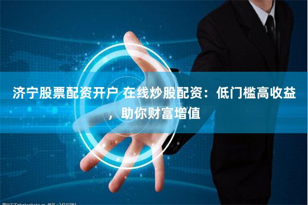 济宁股票配资开户 在线炒股配资：低门槛高收益，助你财富增值