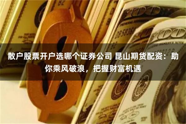 散户股票开户选哪个证券公司 昆山期货配资：助你乘风破浪，把握财富机遇