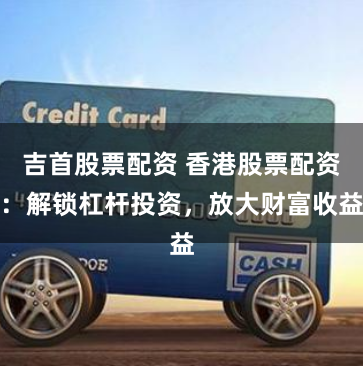 吉首股票配资 香港股票配资：解锁杠杆投资，放大财富收益